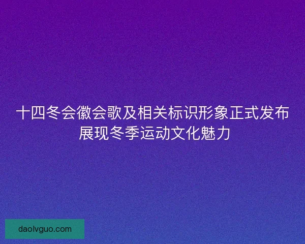 十四冬会徽会歌及相关标识形象正式发布 展现冬季运动文化魅力