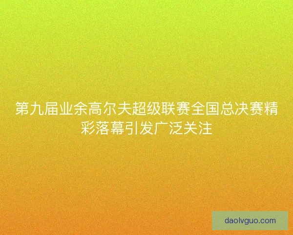 第九届业余高尔夫超级联赛全国总决赛精彩落幕引发广泛关注