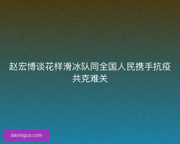 赵宏博谈花样滑冰队同全国人民携手抗疫共克难关