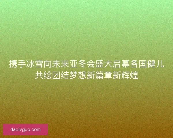 携手冰雪向未来亚冬会盛大启幕各国健儿共绘团结梦想新篇章新辉煌