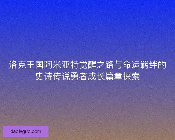 洛克王国阿米亚特觉醒之路与命运羁绊的史诗传说勇者成长篇章探索