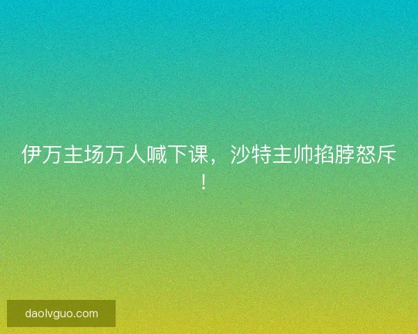 伊万主场万人喊下课，沙特主帅掐脖怒斥！
